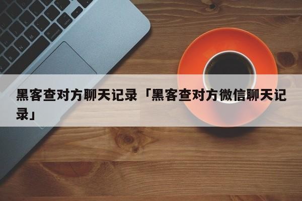 黑客查对方聊天记录「黑客查对方微信聊天记录」「黑客查他人微信聊天记录」