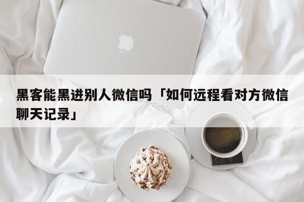 黑客能黑进别人微信吗「如何远程看对方微信聊天记录」「黑客可以看到别人微信聊天记录吗」